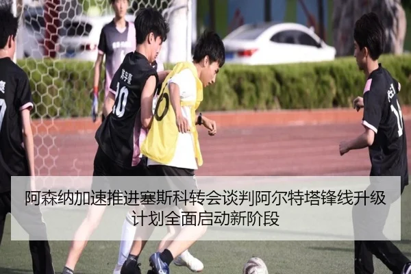 阿森纳加速推进塞斯科转会谈判阿尔特塔锋线升级计划全面启动新阶段