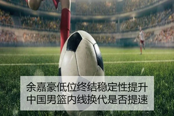 余嘉豪低位终结稳定性提升 中国男篮内线换代是否提速